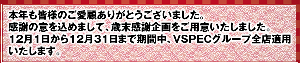 本年も皆様のご愛顧ありがとうございました。感謝の意を込めまして、歳末感謝企画をご用意いたしました。12月1日から12月31日まで期間中、VSPECグループ全店適用いたします。