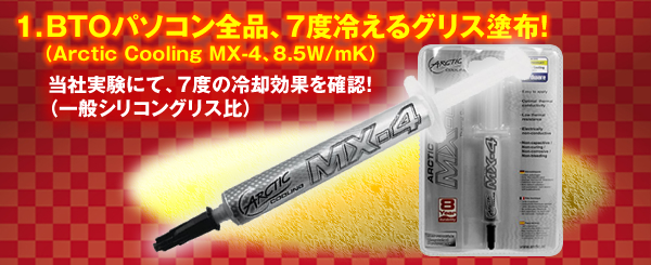 1.BTOパソコン全品、7度冷えるグリス塗布!(Arctic Cooling MX-4、8.5W/mK)当社実験にて、7度の冷却効果を確認!(一般シリコングリス比)