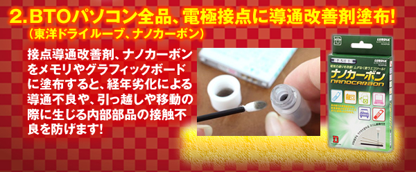 2.BTOパソコン全品、電極接点に導通改善剤塗布!(東洋ドライルーブ、ナノカーボン)接点導通改善剤、ナノカーボンをメモリやグラフィックボードに塗布すると、経年劣化による導通不良や、引っ越しや移動の際に生じる内部部品の接触不良を防げます!