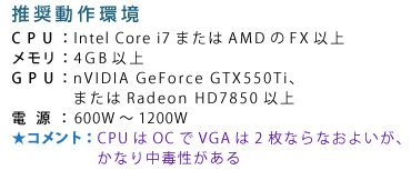��������� CPU�FIntel Core i7�܂���AMD��FX�ȏ� �������F4GB�ȏ� GPU�FnVIDIA GeForce GTX550Ti�A�܂���Radeon HD7850�ȏ� �d���F600W�`1200W �R�����g�FCPU��OC��VGA��2���Ȃ�Ȃ��悢���A���Ȃ蒆�Ő�������