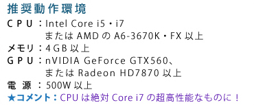��������� CPU�FIntel Core i5�Ei7�܂���AMD��A6-3670K�EFX�ȏ� �������F4GB�ȏ� GPU�FnVIDIA GeForce GTX560�A�܂���Radeon HD7850�ȏ� �d���F500W�ȏ� �R�����g�FCPU�͐��Core i7�̒������\�Ȃ��̂ɁI