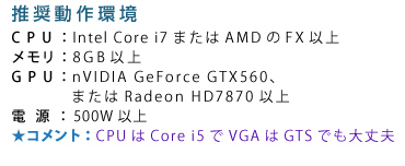 ��������� CPU�FIntel Core i7�܂���AMD��FX�ȏ� �������F8GB�ȏ� GPU�FnVIDIA GeForce GTX560�A�܂���Radeon HD7870�ȏ� �d���F500W�ȏ� �R�����g�FCPU��Core i5��VGA��GTS�ł����v