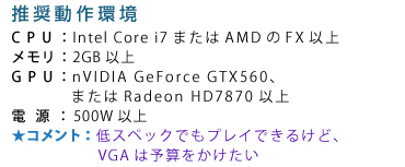 ��������� CPU�FIntel Core i7�܂���AMD��FX�ȏ� �������F2GB�ȏ� GPU�FnVIDIA GeForce GTX560�A�܂���Radeon HD7870�ȏ� �d���F500W�ȏ� �R�����g�F��X�y�b�N�ł��v���C�ł��邯�ǁAVGA�͗\�Z����������
