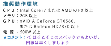��������� CPU�FIntel Core i7�܂���AMD��FX�ȏ� �������F2GB�ȏ� GPU�FnVIDIA GeForce GTX560�A�܂���Radeon HD7870�ȏ� �d���F500W�ȏ� �R�����g�FPC�͂��������̃X�y�b�N�ł��悢���A����͑������܂��傤