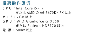 ��������� CPU�FIntel Core i5�Ei7�܂���AMD��A6-3670K�EFX�ȏ� �������F4GB�ȏ� GPU�FnVIDIA GeForce GTX560�A�܂���Radeon HD7850�ȏ� �d���F500W�ȏ�