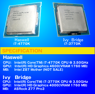 SPECIFICATION Haswell CPU:Intel(R) Core(TM) i7-4770K CPU @ 3.50GHz GPU:Intel(R) HD Graphics 4600(VRAM 1760 MB)  MB:Intel Z87 Mother (NOT SALE) Ivy Bridge CPU:Intel(R) Core(TM) i7-3770K CPU @ 3.50GHz GPU:Intel(R) HD Graphics 4000(VRAM 1760 MB)  MB:ASRock Z77 Pro3