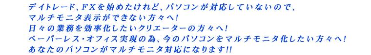 デイトレード、FXを始めたけれど、パソコンが対応していないので、マルチモニタ表示ができない方々へ! 日々の業務を効率化したいクリエーターの方々へ! ペーパーレス・オフィス実現の為、今のパソコンをマルチモニタ化したい方々へ! あなたのパソコンがマルチモニタ対応になります!!